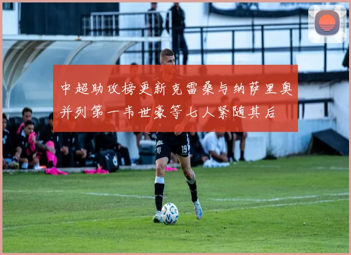 中超助攻榜更新克雷桑与纳萨里奥并列第一韦世豪等七人紧随其后