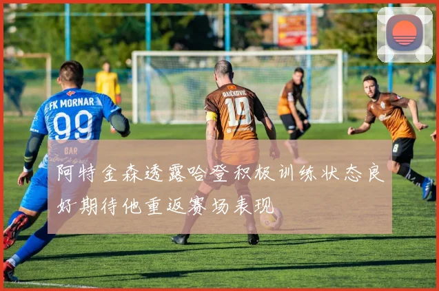阿特金森透露哈登积极训练状态良好期待他重返赛场表现