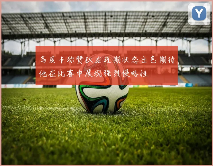 乌度卡称赞狄龙近期状态出色期待他在比赛中展现强烈侵略性