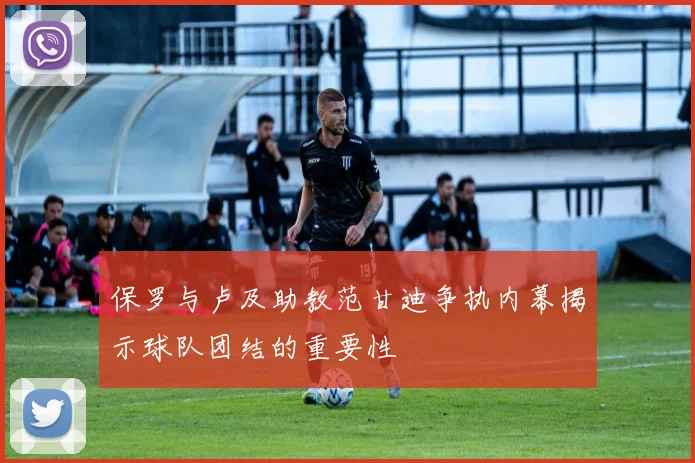 保罗与卢及助教范甘迪争执内幕揭示球队团结的重要性