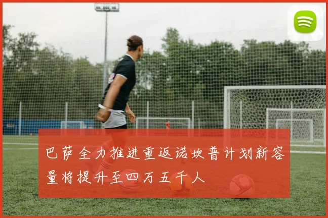 巴萨全力推进重返诺坎普计划新容量将提升至四万五千人