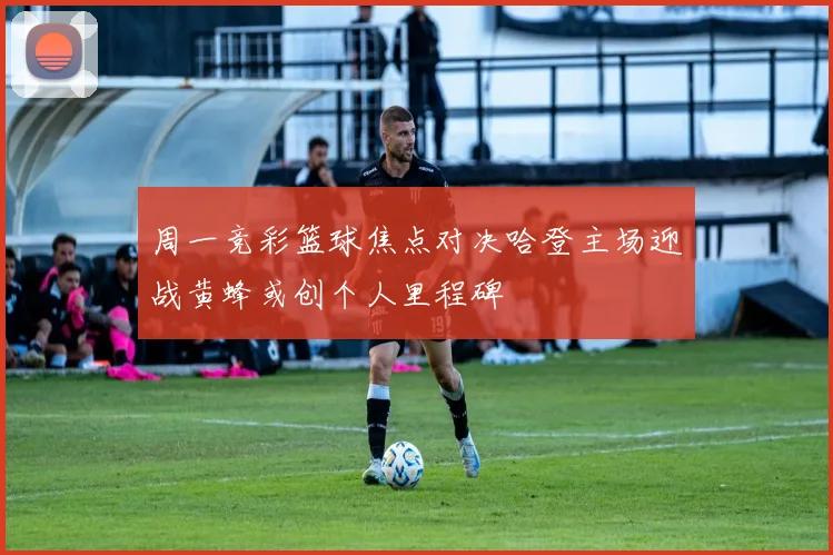 周一竞彩篮球焦点对决哈登主场迎战黄蜂或创个人里程碑