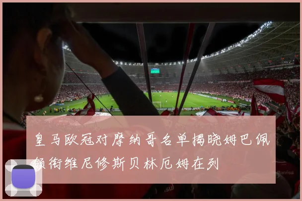 皇马欧冠对摩纳哥名单揭晓姆巴佩领衔维尼修斯贝林厄姆在列