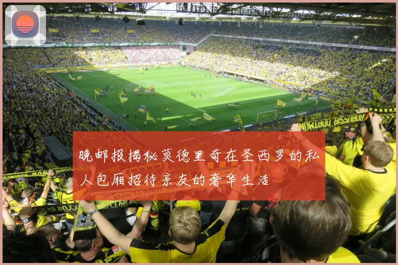 晚邮报揭秘莫德里奇在圣西罗的私人包厢招待亲友的奢华生活