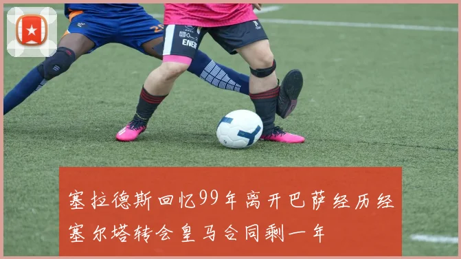 塞拉德斯回忆99年离开巴萨经历经塞尔塔转会皇马合同剩一年