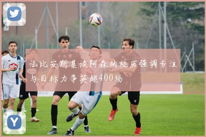 法比安斯基谈阿森纳经历强调专注与目标力争英超400场