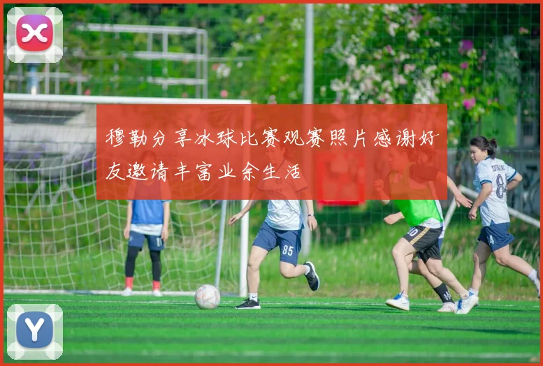 穆勒分享冰球比赛观赛照片感谢好友邀请丰富业余生活