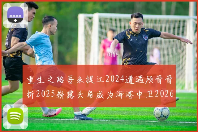 重生之路吾米提江2024遭遇颅骨骨折2025崭露头角成为海港中卫2026冲击U23冠军