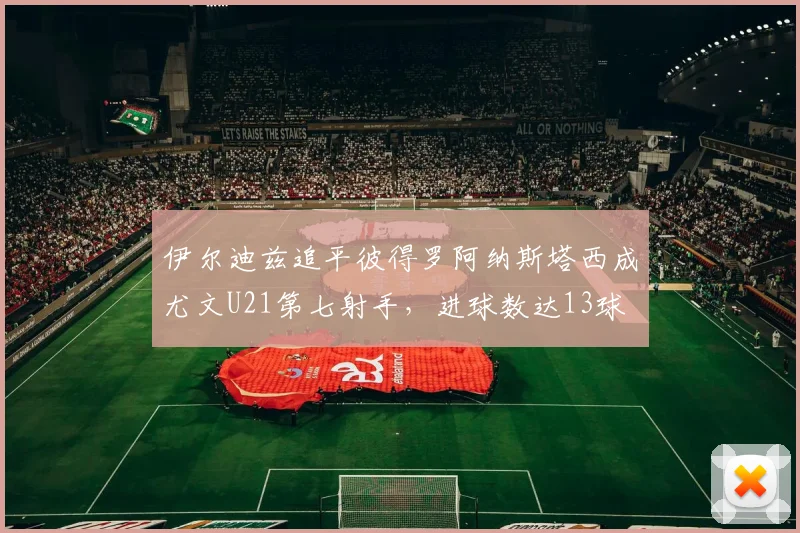 伊尔迪兹追平彼得罗阿纳斯塔西成尤文U21第七射手,进球数达13球