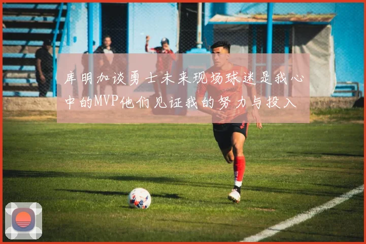 库明加谈勇士未来现场球迷是我心中的MVP他们见证我的努力与投入