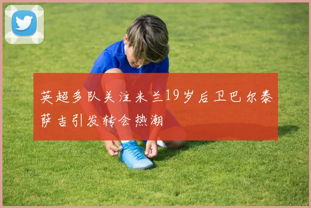 英超多队关注米兰19岁后卫巴尔泰萨吉引发转会热潮