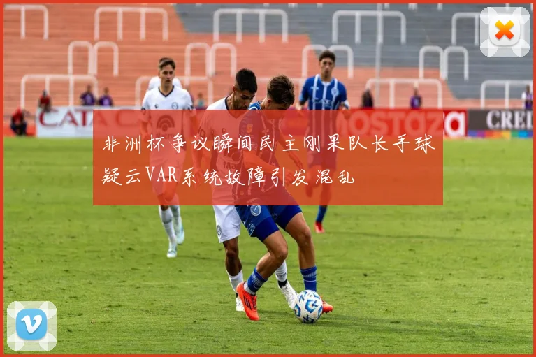 非洲杯争议瞬间民主刚果队长手球疑云VAR系统故障引发混乱
