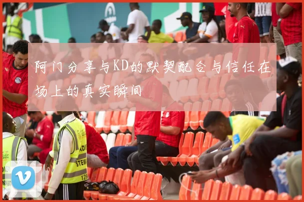 阿门分享与KD的默契配合与信任在场上的真实瞬间